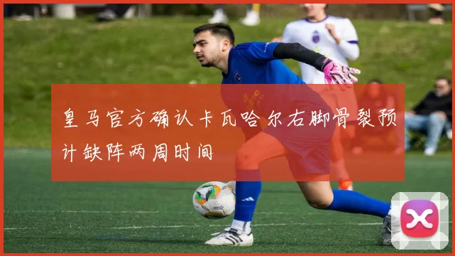 皇马官方确认卡瓦哈尔右脚骨裂预计缺阵两周时间