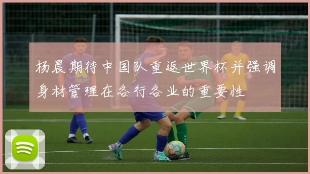 杨晨期待中国队重返世界杯并强调身材管理在各行各业的重要性