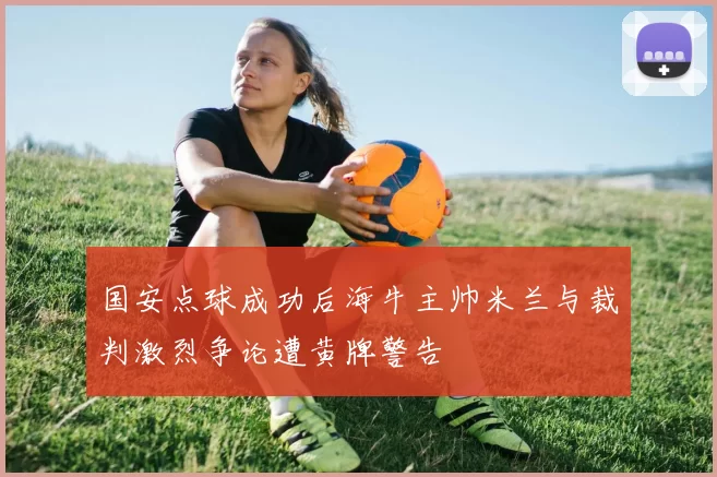 国安点球成功后海牛主帅米兰与裁判激烈争论遭黄牌警告