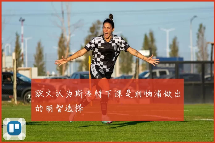 欧文认为斯洛特下课是利物浦做出的明智选择