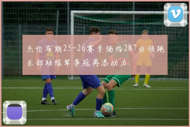 杰伦布朗25-26赛季场均287分领跑东部助绿军争冠再添动力