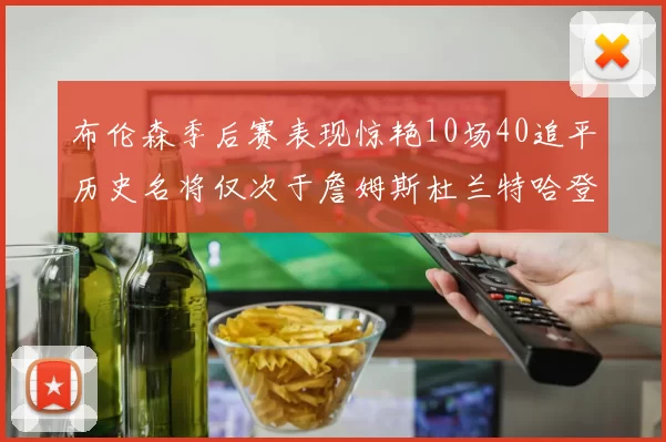 布伦森季后赛表现惊艳10场40追平历史名将仅次于詹姆斯杜兰特哈登