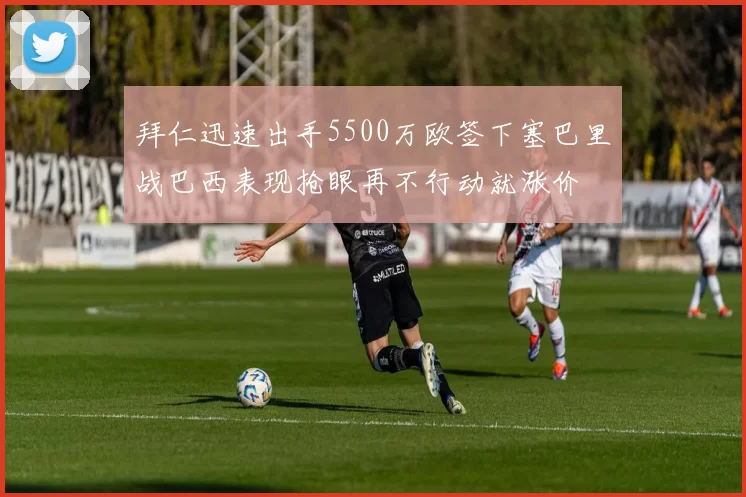 拜仁迅速出手5500万欧签下塞巴里战巴西表现抢眼再不行动就涨价