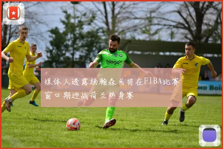 媒体人透露杨瀚森或将在FIBA比赛窗口期迎战荷兰热身赛
