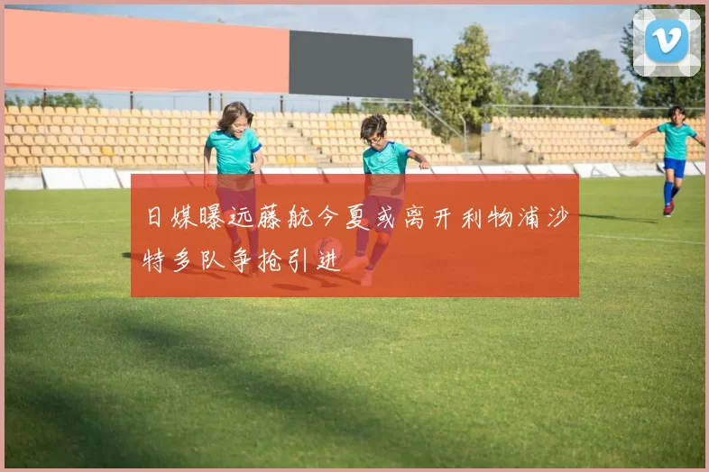 日媒曝远藤航今夏或离开利物浦沙特多队争抢引进
