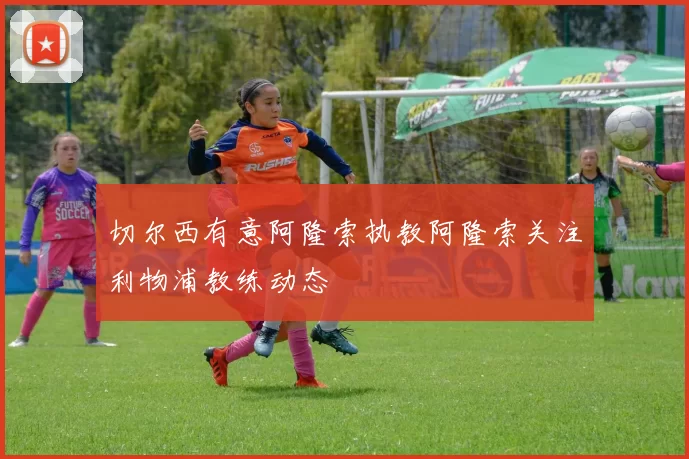 切尔西有意阿隆索执教阿隆索关注利物浦教练动态