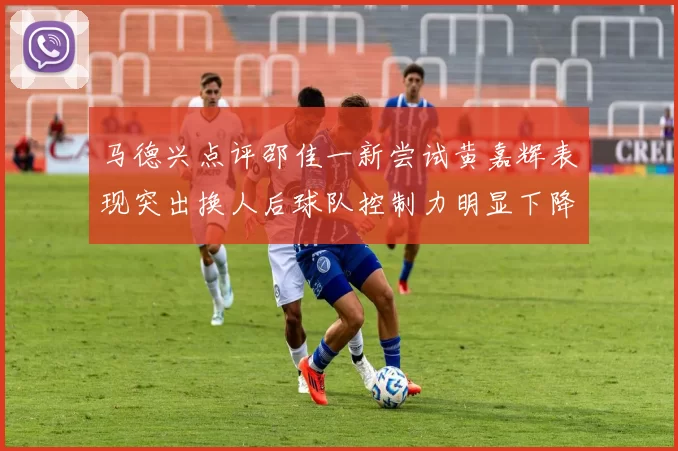 马德兴点评邵佳一新尝试黄嘉辉表现突出换人后球队控制力明显下降