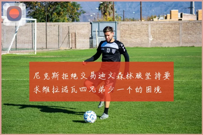 尼克斯拒绝交易迪文森林狼坚持要求维拉诺瓦四兄弟少一个的困境