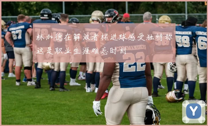 林加德在解放者杯进球感受独特称这是职业生涯难忘时刻