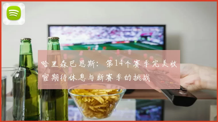 哈里森巴恩斯：第14个赛季完美收官期待休息与新赛季的挑战