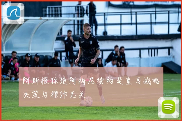 阿斯报称楚阿梅尼续约是皇马战略决策与穆帅无关