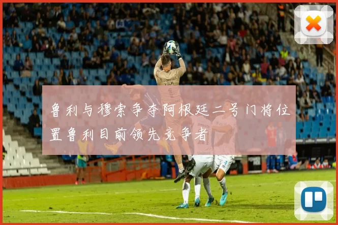 鲁利与穆索争夺阿根廷二号门将位置鲁利目前领先竞争者